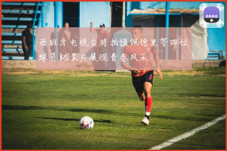 西班牙电视台将拍摄佩德里等四位球员纪录片展现青春风采