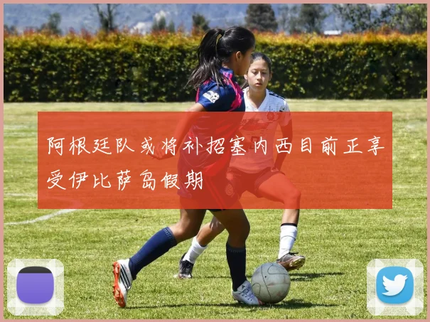 阿根廷队或将补招塞内西目前正享受伊比萨岛假期