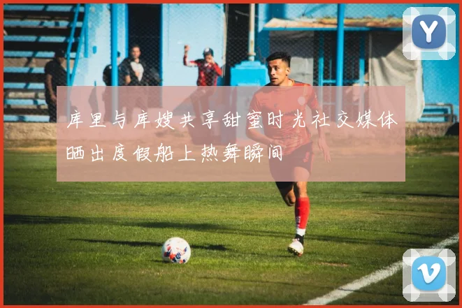 库里与库嫂共享甜蜜时光社交媒体晒出度假船上热舞瞬间