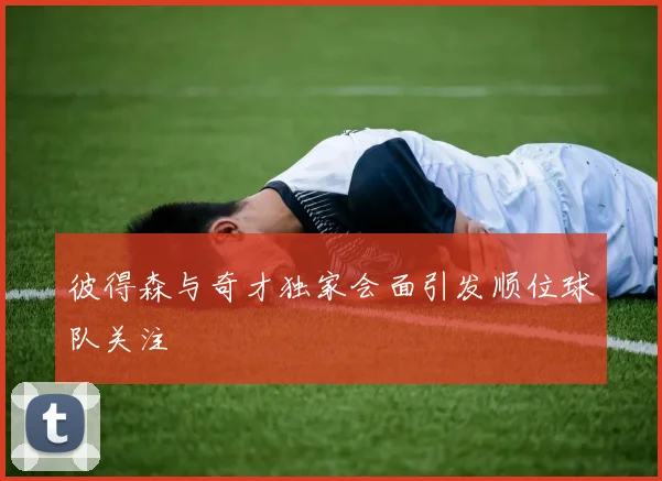 彼得森与奇才独家会面引发顺位球队关注
