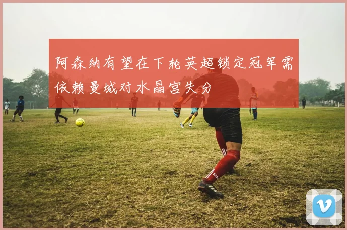 阿森纳有望在下轮英超锁定冠军需依赖曼城对水晶宫失分