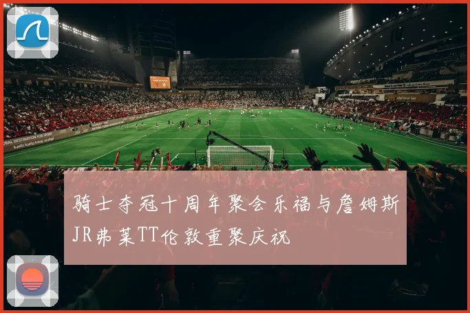 骑士夺冠十周年聚会乐福与詹姆斯JR弗莱TT伦敦重聚庆祝