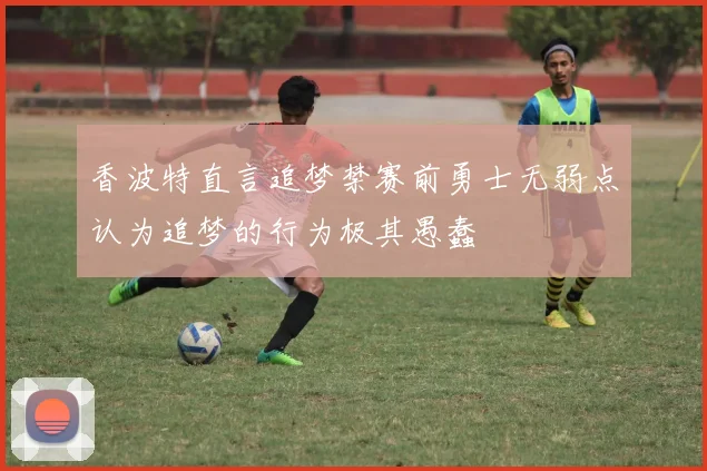 香波特直言追梦禁赛前勇士无弱点认为追梦的行为极其愚蠢