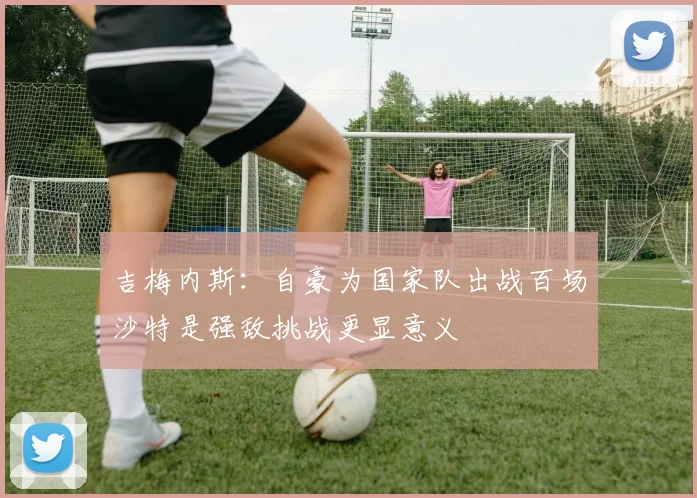 吉梅内斯：自豪为国家队出战百场沙特是强敌挑战更显意义