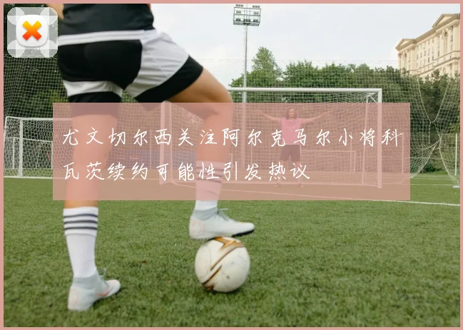 尤文切尔西关注阿尔克马尔小将科瓦茨续约可能性引发热议