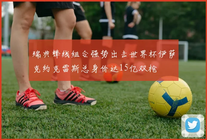 瑞典锋线组合强势出击世界杯伊萨克约克雷斯总身价达15亿双枪