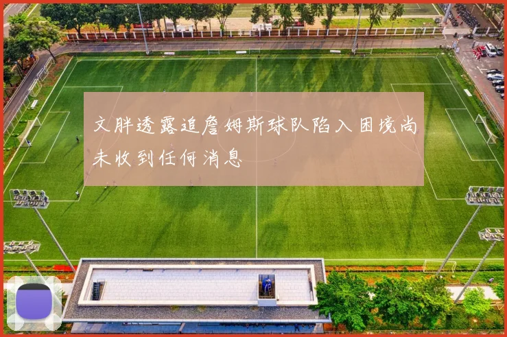 文胖透露追詹姆斯球队陷入困境尚未收到任何消息