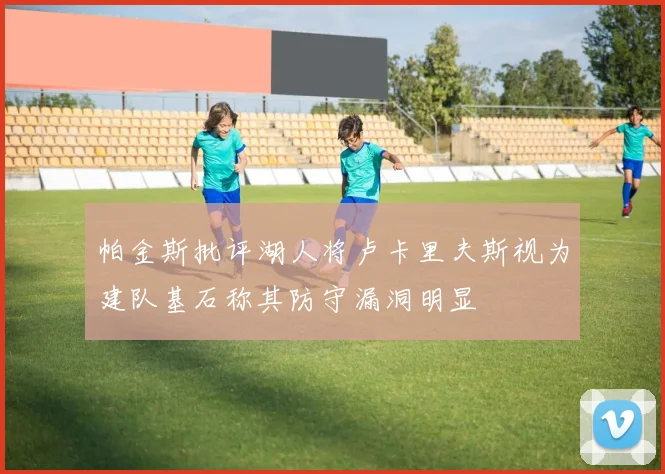 帕金斯批评湖人将卢卡里夫斯视为建队基石称其防守漏洞明显