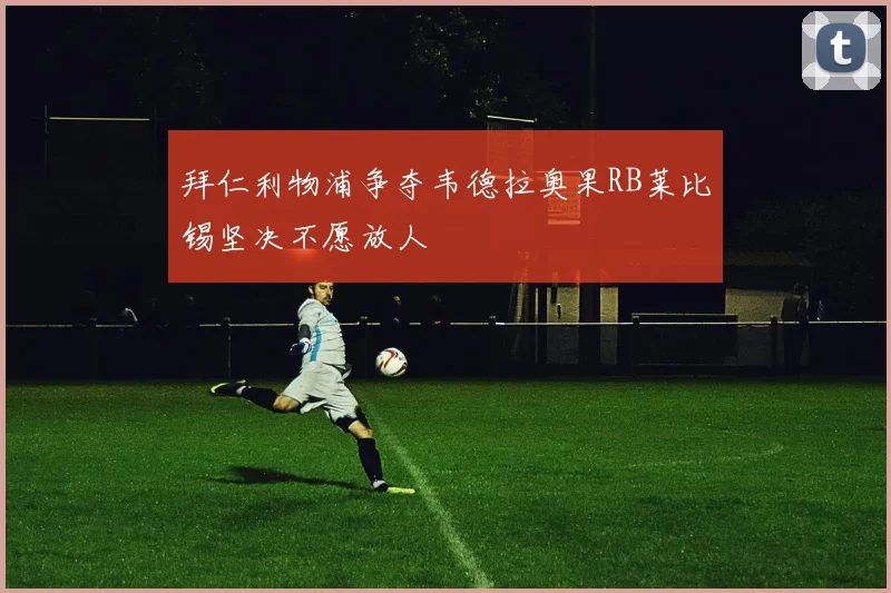 拜仁利物浦争夺韦德拉奥果RB莱比锡坚决不愿放人