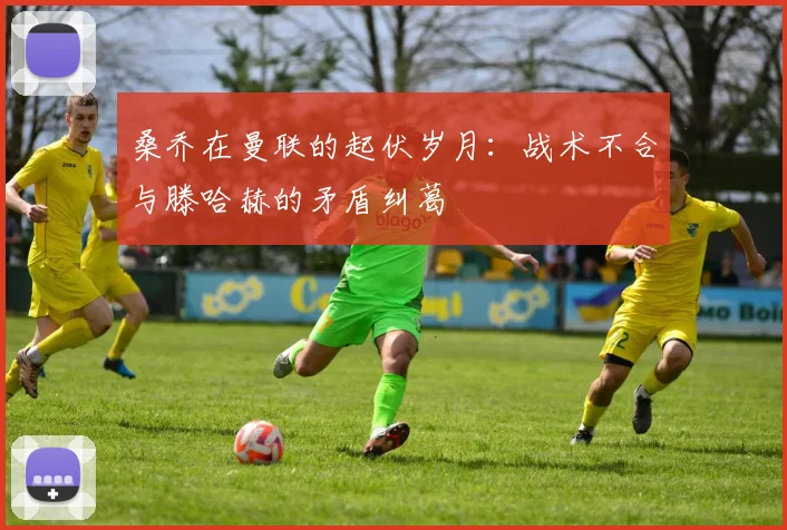 桑乔在曼联的起伏岁月：战术不合与滕哈赫的矛盾纠葛