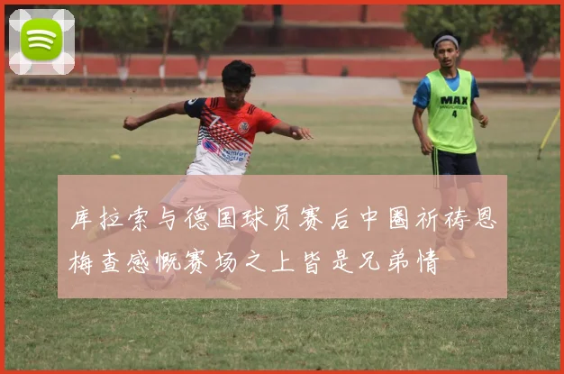库拉索与德国球员赛后中圈祈祷恩梅查感慨赛场之上皆是兄弟情