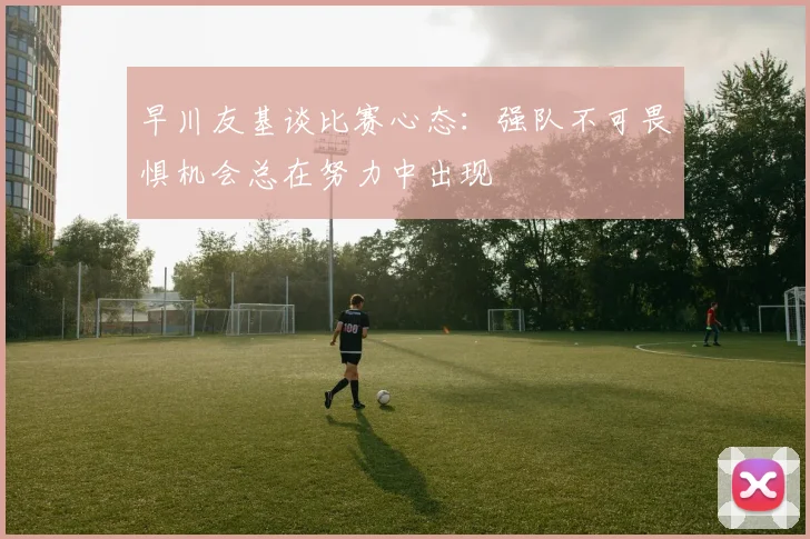 早川友基谈比赛心态：强队不可畏惧机会总在努力中出现