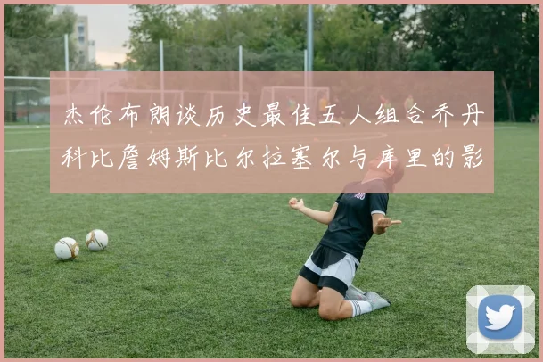 杰伦布朗谈历史最佳五人组合乔丹科比詹姆斯比尔拉塞尔与库里的影响力