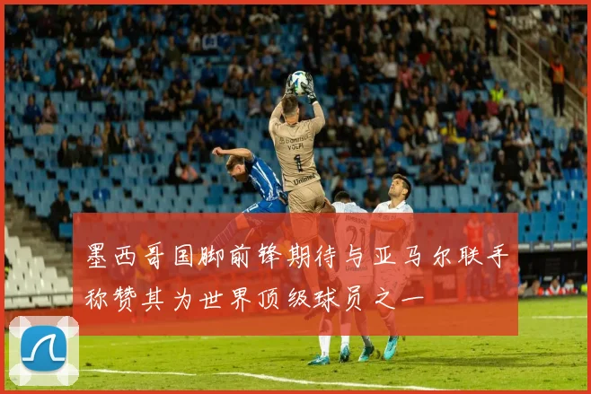 墨西哥国脚前锋期待与亚马尔联手称赞其为世界顶级球员之一