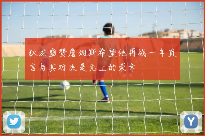 狄龙盛赞詹姆斯希望他再战一年直言与其对决是无上的荣幸