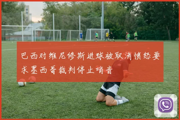 巴西对维尼修斯进球被取消愤怒要求墨西哥裁判停止哨音