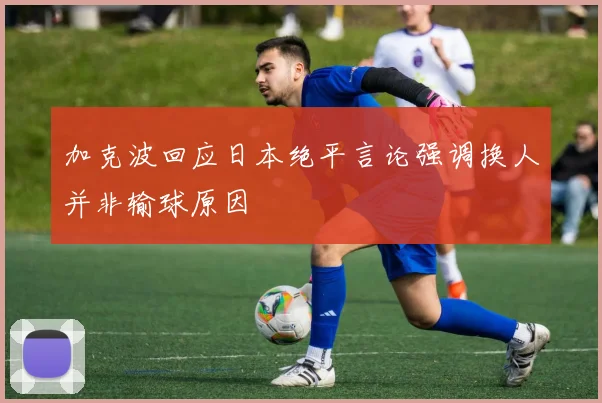 加克波回应日本绝平言论强调换人并非输球原因
