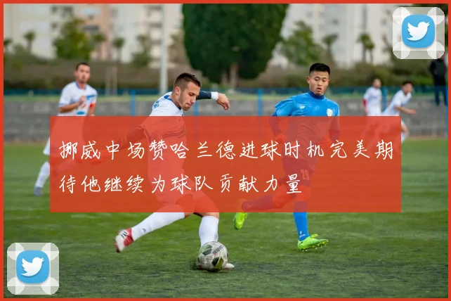 挪威中场赞哈兰德进球时机完美期待他继续为球队贡献力量