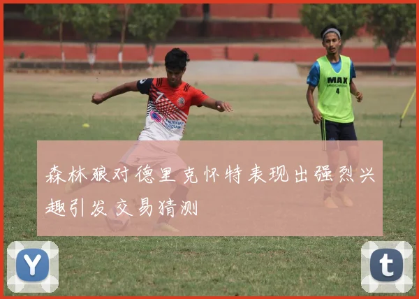 森林狼对德里克怀特表现出强烈兴趣引发交易猜测