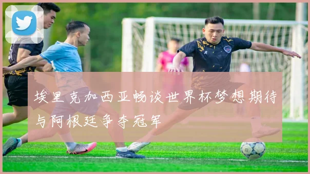 埃里克加西亚畅谈世界杯梦想期待与阿根廷争夺冠军