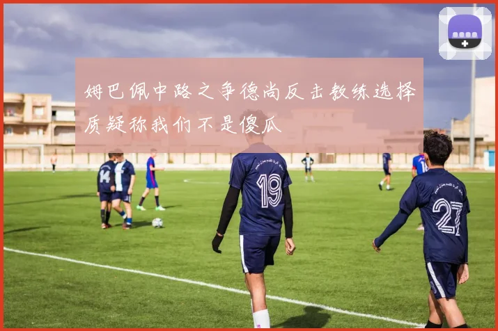 姆巴佩中路之争德尚反击教练选择质疑称我们不是傻瓜
